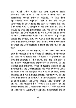 75
the Jewish tribes which had been expelled from
Medina, they tried to win over to their side the
remaining Jewish tribe in Medina. At first their
approaches were repulsed, but in the end Huyai
succeeded in convincing the Jewish leaders that this
time there was no escape for the Muslims and that it
would be wise and prudent for the Jews to cast in their
lot with the Confederates. It was agreed that as soon
as the Confederates were able to force a passage
across the trench, the Jews would rise and attack the
Muslim quarters, so that the Muslims would be caught
between the Confederates in front and the Jews in the
rear.
Relying on the loyalty of the Jews and their
duty in respect of the defence of Medina, the Prophet
had posted no forces for the purpose of guarding the
Muslim quarters of the town, and had left only a
handful of watchmen to supervise the security of the
women and children. When it became known to the
Prophet that the Confederates had won over the Jews
to their side, he assigned two bodies of men, three
hundred and two hundred strong respectively, to the
Muslim quarters of the town to take measures for their
defence against the Jews should they attempt an
attack. This reduced the forces at his disposal at the
trench facing the Confederate army to seven hundred
and fifty men. Again, the disparity in numbers and in
 