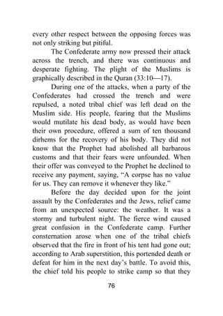 76
every other respect between the opposing forces was
not only striking but pitiful.
The Confederate army now pressed their attack
across the trench, and there was continuous and
desperate fighting. The plight of the Muslims is
graphically described in the Quran (33:10⎯17).
During one of the attacks, when a party of the
Confederates had crossed the trench and were
repulsed, a noted tribal chief was left dead on the
Muslim side. His people, fearing that the Muslims
would mutilate his dead body, as would have been
their own procedure, offered a sum of ten thousand
dirhems for the recovery of his body. They did not
know that the Prophet had abolished all barbarous
customs and that their fears were unfounded. When
their offer was conveyed to the Prophet he declined to
receive any payment, saying, “A corpse has no value
for us. They can remove it whenever they like.”
Before the day decided upon for the joint
assault by the Confederates and the Jews, relief came
from an unexpected source: the weather. It was a
stormy and turbulent night. The fierce wind caused
great confusion in the Confederate camp. Further
consternation arose when one of the tribal chiefs
observed that the fire in front of his tent had gone out;
according to Arab superstition, this portended death or
defeat for him in the next day’s battle. To avoid this,
the chief told his people to strike camp so that they
 