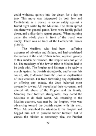 77
could withdraw quietly into the desert for a day or
two. This move was interpreted by both Jew and
Confederate as a device to secure safety against a
feared night sortie by the Muslims. The alarm spread
and there was general panic. Tents were hastily pulled
down, and a disorderly retreat ensued. When morning
came, the whole plain in front of the trench was
empty. There was no trace of the Confederate forces
(33:10).
The Muslims, who had been suffering
extremes of privation and fatigue, and had considered
themselves at the end of their tether, rejoiced greatly
at this sudden deliverance. But respite was not yet to
be. The treachery of the Jewish tribe in Medina had to
be dealt with. The Prophet told his men to be ready to
march against the Jewish strongholds, and he sent his
cousin, Ali, to demand from the Jews an explanation
of their conduct. Far from furnishing any explanation
or offering any excuse, the Jews behaved most
arrogantly toward Ali, repudiated their covenant, and
uttered vile abuse of the Prophet and his family.
Manning their fortified strongholds, they dared the
Muslims to do their worst. Ali, returning to the
Muslim quarters, was met by the Prophet, who was
advancing toward the Jewish sector with his men.
When Ali described the situation to the Prophet and
begged him not to proceed farther himself, but to
entrust the mission to somebody else, the Prophet
 