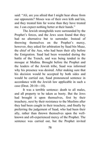 78
said: “Ali, are you afraid that I might hear abuse from
our opponents? Moses was of their own kith and kin,
and they treated him far worse than they have treated
me. I can expect nothing better at their hands.”
The Jewish strongholds were surrounded by the
Prophet’s forces, and the Jews soon found that they
had no alternative but to surrender. Instead of
throwing themselves on the Prophet’s mercy,
however, they asked for arbitration by Saad bin Muaz,
the chief of the Aus, who had been their ally before
the Emigration. Saad had been wounded during the
battle of the Trench, and was being tended in the
mosque at Medina. Brought before the Prophet and
the leaders of the Jewish tribe, Saad was informed
why his presence was desired. After making sure that
his decision would be accepted by both sides and
would be carried out, Saad pronounced sentence in
accordance with the Jewish law applicable in such a
case (Deut. 20:10⎯18).
It was a terrible sentence: death to all males,
and all property to be taken as booty. But the Jews
had brought it upon themselves, first by their
treachery, next by their resistance to the Muslims after
they had been caught in their treachery, and finally by
preferring the judgement of Saad, who had been their
ally, rather than thrown themselves upon the well-
known and oft-experienced mercy of the Prophet. The
sentence was carried out, but the Prophet invited
 