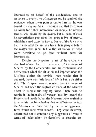79
intercession on behalf of the condemned, and in
response to every plea of intercession, he remitted the
sentence. When it was pointed out to him that he was
bound to carry out Saad’s decision and that there was
no room for either intercession or mercy, he replied
that he was bound by the award, but as head of state
he nevertheless possessed the prerogative of mercy,
which he could exercise freely. Some of the Jews who
had dissociated themselves from their people before
the matter was submitted to the arbitration of Saad
were permitted to go free, without need for
intercession.
Despite the desperate nature of the encounters
that had taken place in the course of the siege of
Medina by the Confederates and the continuous and
heavy strain which the situation had imposed upon the
Muslims during the terrible three weeks that it
endured, there was little loss of life in battle on either
side. The Prophet was convinced that the siege of
Medina had been the highwater mark of the Meccan
effort to subdue the city by force. There was no
respite in the intensity of Meccan hostility toward the
Prophet and the faith, but the Meccans were beginning
to entertain doubts whether further efforts to destroy
the Muslims and their faith by the use of aggressive
force would meet with success. They were, however,
determined not to entertain any suggestion of what in
terms of today might be described as peaceful co-
 