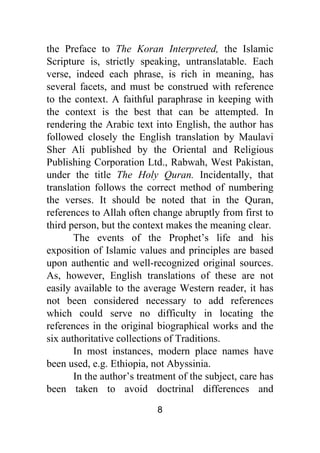 8
the Preface to The Koran Interpreted, the Islamic
Scripture is, strictly speaking, untranslatable. Each
verse, indeed each phrase, is rich in meaning, has
several facets, and must be construed with reference
to the context. A faithful paraphrase in keeping with
the context is the best that can be attempted. In
rendering the Arabic text into English, the author has
followed closely the English translation by Maulavi
Sher Ali published by the Oriental and Religious
Publishing Corporation Ltd., Rabwah, West Pakistan,
under the title The Holy Quran. Incidentally, that
translation follows the correct method of numbering
the verses. It should be noted that in the Quran,
references to Allah often change abruptly from first to
third person, but the context makes the meaning clear.
The events of the Prophet’s life and his
exposition of Islamic values and principles are based
upon authentic and well-recognized original sources.
As, however, English translations of these are not
easily available to the average Western reader, it has
not been considered necessary to add references
which could serve no difficulty in locating the
references in the original biographical works and the
six authoritative collections of Traditions.
In most instances, modern place names have
been used, e.g. Ethiopia, not Abyssinia.
In the author’s treatment of the subject, care has
been taken to avoid doctrinal differences and
 