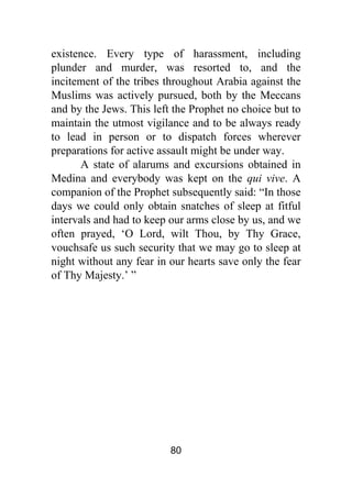 80
existence. Every type of harassment, including
plunder and murder, was resorted to, and the
incitement of the tribes throughout Arabia against the
Muslims was actively pursued, both by the Meccans
and by the Jews. This left the Prophet no choice but to
maintain the utmost vigilance and to be always ready
to lead in person or to dispatch forces wherever
preparations for active assault might be under way.
A state of alarums and excursions obtained in
Medina and everybody was kept on the qui vive. A
companion of the Prophet subsequently said: “In those
days we could only obtain snatches of sleep at fitful
intervals and had to keep our arms close by us, and we
often prayed, ‘O Lord, wilt Thou, by Thy Grace,
vouchsafe us such security that we may go to sleep at
night without any fear in our hearts save only the fear
of Thy Majesty.’ ”
 