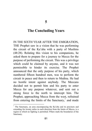 81
5
The Concluding Years
IN THE SIXTH YEAR AFTER THE EMIGRATION,
THE Prophet saw in a vision that he was performing
the circuit of the Ka’aba with a party of Muslims
(48:28). Relating this vision to his companions, he
asked them to prepare for a journey to Mecca for the
purpose of performing the circuit. This was a privilege
which could be claimed by anyone, and it was not
permissible to hinder its exercise. The Prophet
announced that the only purpose of his party, which
numbered fifteen hundred men, was to perform the
circuit in peace and then to return to Medina. He had
no hostile intent against anybody. The Meccans
decided not to permit him and his party to enter
Mecca for any purpose whatever, and sent out a
strong force to the north to intercept him. The
Prophet, approaching Mecca from the west, refrained
from entering the limits of the Sanctuary,*
and made
*
The Sanctuary, an area encompassing the Ka’aba and its precincts and
extending for twenty miles in each direction from the limits of Mecca, is a
region in which no fighting is permitted. Pillars mark the boundaries of the
Sanctuary.
 