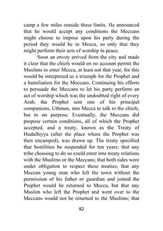 82
camp a few miles outside these limits. He announced
that he would accept any conditions the Meccans
might choose to impose upon his party during the
period they would be in Mecca, so only that they
might perform their acts of worship in peace.
Soon an envoy arrived from the city and made
it clear that the chiefs would on no account permit the
Muslims to enter Mecca, at least not that year, for this
would be interpreted as a triumph for the Prophet and
a humiliation for the Meccans. Continuing his efforts
to persuade the Meccans to let his party perform an
act of worship which was the undoubted right of every
Arab, the Prophet sent one of his principal
companions, Uthman, into Mecca to talk to the chiefs,
but to no purpose. Eventually, the Meccans did
propose certain conditions, all of which the Prophet
accepted, and a treaty, known as the Treaty of
Hudaibiyya (after the place where the Prophet was
then encamped), was drawn up. The treaty specified
that hostilities be suspended for ten years; that any
tribe choosing to do so could enter into treaty relations
with the Muslims or the Meccans; that both sides were
under obligation to respect these treaties; that any
Meccan young man who left the town without the
permission of his father or guardian and joined the
Prophet would be returned to Mecca, but that any
Muslim who left the Prophet and went over to the
Meccans would not be returned to the Muslims; that
 
