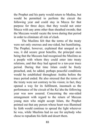 83
the Prophet and his party would return to Medina, but
would be permitted to perform the circuit the
following year and could stay in Mecca for that
purpose for three days; that they would not enter
Mecca with any arms other than sheathed swords; that
the Meccans would vacate the town during that period
in order to eliminate all risk of clash.
The Muslims felt that the terms of the treaty
were not only onerous and one-sided, but humiliating.
The Prophet, however, explained that unequal as it
was, it did secure great benefits, the principal ones
being that the Meccans had recognised the Muslims as
a people with whom they could enter into treaty
relations, and that they had agreed to a ten-year truce
period. During that time Islam could be freely
preached, and, he added, perhaps peaceful conditions
would be established throughout Arabia before the
truce period ended. He also stressed that the terms of
the treaty were not contrary to his vision; in fact, they
opened a way for its fulfilment, inasmuch as the
performance of the circuit of the Ka’aba the following
year was now assured. Concerning the one-sided
arrangement with regard to the return of Meccan
young men who might accept Islam, the Prophet
pointed out that any person whose heart was illumined
by faith would continue to spread the light wherever
he was, while Muslims had no use for anybody who
chose to repudiate his faith and desert them.
 