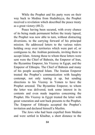 84
While the Prophet and his party were on their
way back to Medina from Hudaibiyya, the Prophet
received a revelation which described the peace treaty
as a great victory (48:2).
Peace having been secured, with every chance
of its being made permanent before the treaty lapsed,
the Prophet was now able to turn, without distracting
diversions, to the carrying forward of his principal
mission. He addressed letters to the various rulers
holding sway over territories which were part of, or
contiguous to, the Arabian peninsula, inviting them to
accept Islam. Among those to whom these letters were
sent were the Chief of Bahrain, the Emperor of Iran,
the Byzantine Emperor, his Viceroy in Egypt, and the
Emperor of Ethiopia. The Chief of Bahrain and many
of his people accepted Islam. The Iranian Emperor
treated the Prophet’s communication with haughty
contempt, not only tearing it up, but sending
directions to his Viceroy in Yemen to have the
Prophet arrested. The Byzantine Emperor, to whom
the letter was delivered, took some interest in its
contents and even made inquiries concerning the
Prophet. His Viceroy in Egypt treated the letter with
great veneration and sent back presents to the Prophet.
The Emperor of Ethiopia accepted the Prophet’s
invitation and declared himself a Muslim.
The Jews who had been expelled from Medina
and were settled in Khaibar, a short distance to the
 