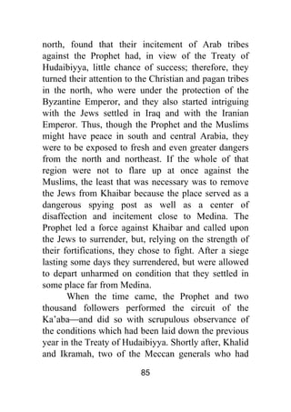 85
north, found that their incitement of Arab tribes
against the Prophet had, in view of the Treaty of
Hudaibiyya, little chance of success; therefore, they
turned their attention to the Christian and pagan tribes
in the north, who were under the protection of the
Byzantine Emperor, and they also started intriguing
with the Jews settled in Iraq and with the Iranian
Emperor. Thus, though the Prophet and the Muslims
might have peace in south and central Arabia, they
were to be exposed to fresh and even greater dangers
from the north and northeast. If the whole of that
region were not to flare up at once against the
Muslims, the least that was necessary was to remove
the Jews from Khaibar because the place served as a
dangerous spying post as well as a center of
disaffection and incitement close to Medina. The
Prophet led a force against Khaibar and called upon
the Jews to surrender, but, relying on the strength of
their fortifications, they chose to fight. After a siege
lasting some days they surrendered, but were allowed
to depart unharmed on condition that they settled in
some place far from Medina.
When the time came, the Prophet and two
thousand followers performed the circuit of the
Ka’aba⎯and did so with scrupulous observance of
the conditions which had been laid down the previous
year in the Treaty of Hudaibiyya. Shortly after, Khalid
and Ikramah, two of the Meccan generals who had
 