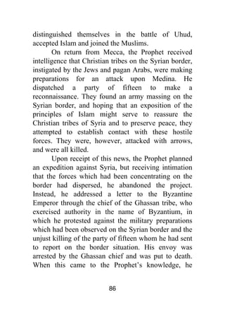 86
distinguished themselves in the battle of Uhud,
accepted Islam and joined the Muslims.
On return from Mecca, the Prophet received
intelligence that Christian tribes on the Syrian border,
instigated by the Jews and pagan Arabs, were making
preparations for an attack upon Medina. He
dispatched a party of fifteen to make a
reconnaissance. They found an army massing on the
Syrian border, and hoping that an exposition of the
principles of Islam might serve to reassure the
Christian tribes of Syria and to preserve peace, they
attempted to establish contact with these hostile
forces. They were, however, attacked with arrows,
and were all killed.
Upon receipt of this news, the Prophet planned
an expedition against Syria, but receiving intimation
that the forces which had been concentrating on the
border had dispersed, he abandoned the project.
Instead, he addressed a letter to the Byzantine
Emperor through the chief of the Ghassan tribe, who
exercised authority in the name of Byzantium, in
which he protested against the military preparations
which had been observed on the Syrian border and the
unjust killing of the party of fifteen whom he had sent
to report on the border situation. His envoy was
arrested by the Ghassan chief and was put to death.
When this came to the Prophet’s knowledge, he
 