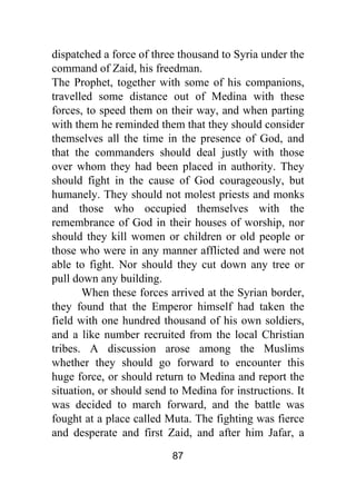 87
dispatched a force of three thousand to Syria under the
command of Zaid, his freedman.
The Prophet, together with some of his companions,
travelled some distance out of Medina with these
forces, to speed them on their way, and when parting
with them he reminded them that they should consider
themselves all the time in the presence of God, and
that the commanders should deal justly with those
over whom they had been placed in authority. They
should fight in the cause of God courageously, but
humanely. They should not molest priests and monks
and those who occupied themselves with the
remembrance of God in their houses of worship, nor
should they kill women or children or old people or
those who were in any manner afflicted and were not
able to fight. Nor should they cut down any tree or
pull down any building.
When these forces arrived at the Syrian border,
they found that the Emperor himself had taken the
field with one hundred thousand of his own soldiers,
and a like number recruited from the local Christian
tribes. A discussion arose among the Muslims
whether they should go forward to encounter this
huge force, or should return to Medina and report the
situation, or should send to Medina for instructions. It
was decided to march forward, and the battle was
fought at a place called Muta. The fighting was fierce
and desperate and first Zaid, and after him Jafar, a
 
