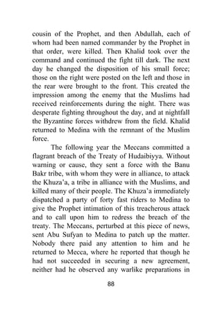 88
cousin of the Prophet, and then Abdullah, each of
whom had been named commander by the Prophet in
that order, were killed. Then Khalid took over the
command and continued the fight till dark. The next
day he changed the disposition of his small force;
those on the right were posted on the left and those in
the rear were brought to the front. This created the
impression among the enemy that the Muslims had
received reinforcements during the night. There was
desperate fighting throughout the day, and at nightfall
the Byzantine forces withdrew from the field. Khalid
returned to Medina with the remnant of the Muslim
force.
The following year the Meccans committed a
flagrant breach of the Treaty of Hudaibiyya. Without
warning or cause, they sent a force with the Banu
Bakr tribe, with whom they were in alliance, to attack
the Khuza’a, a tribe in alliance with the Muslims, and
killed many of their people. The Khuza’a immediately
dispatched a party of forty fast riders to Medina to
give the Prophet intimation of this treacherous attack
and to call upon him to redress the breach of the
treaty. The Meccans, perturbed at this piece of news,
sent Abu Sufyan to Medina to patch up the matter.
Nobody there paid any attention to him and he
returned to Mecca, where he reported that though he
had not succeeded in securing a new agreement,
neither had he observed any warlike preparations in
 