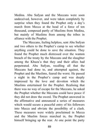 89
Medina. Abu Sufyan and the Meccans were soon
undeceived, however, and were taken completely by
surprise when they found the Prophet only a day’s
march from Mecca at the head of a force of ten
thousand, composed partly of Muslims from Medina,
but mainly of Muslims from among the tribes in
alliance with the Prophet.
The Meccans, feeling helpless, sent Abu Sufyan
and two others to the Prophet’s camp to see whether
anything could be done to save the situation. They
found the Prophet much distressed over the wanton
breach of the treaty by the Meccans and the slaughter
among the Khuza’a that they and their allies had
perpetrated. Abu Sufyan, recalling all that the
Meccans had done to, and attempted against, the
Prophet and the Muslims, feared the worst. He passed
a night in the Prophet’s camp and was deeply
impressed by the love and devotion which the
Muslims entertained for the Prophet. Realising that
there was no way of escape for the Meccans, he asked
the Prophet whether the Meccans could have peace if
they did not draw the sword. The Prophet answered in
the affirmative and announced a series of measures
which would secure a peaceful entry of his followers
into Mecca and obviate the possibility of a clash.
These measures were widely proclaimed in Mecca
and the Muslim forces marched in, the Prophet
himself bringing up the rear. At one point the party
 