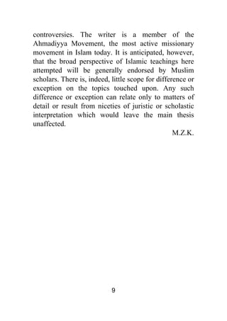 9
controversies. The writer is a member of the
Ahmadiyya Movement, the most active missionary
movement in Islam today. It is anticipated, however,
that the broad perspective of Islamic teachings here
attempted will be generally endorsed by Muslim
scholars. There is, indeed, little scope for difference or
exception on the topics touched upon. Any such
difference or exception can relate only to matters of
detail or result from niceties of juristic or scholastic
interpretation which would leave the main thesis
unaffected.
M.Z.K.
 