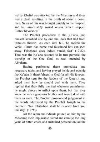 90
led by Khalid was attacked by the Meccans and there
was a clash resulting in the death of about a dozen
men. News of this was brought quickly to the Prophet,
and he immediately issued orders which stopped
further bloodshed.
The Prophet proceeded to the Ka’aba, and
himself smashed one by one the idols that had been
installed therein. As each idol fell, he recited the
verse: “Truth has come and falsehood has vanished
away. Falsehood does indeed vanish fast” (17:82).
Thus was the Ka’aba restored to its true purpose, the
worship of the One God, as was intended by
Abraham.
Having performed these immediate and
necessary tasks, and having prayed inside and outside
the Ka’aba in thankfulness to God for all His favours,
the Prophet sent for the leaders of the Qureish and
asked them how he should deal with them. They
replied that they fully merited whatever punishment
he might choose to inflict upon them, but that they
knew he was a generous brother and would deal with
them as such. The Prophet pronounced judgement in
the words addressed by the Prophet Joseph to his
brethren: “No retribution shall be exacted from you
this day” (12:93).
All the scorn and ridicule poured on him by the
Meccans; their implacable hatred and enmity; the long
years of bitter, cruel, and sustained persecution; all the
 
