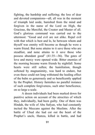 91
fighting, the hardship and suffering; the loss of dear
and devoted companions⎯all, all was in the moment
of triumph laid aside, banished from the mind and
forgiven in the name of the Lord on High, the
Gracious, the Merciful, the Creator and Master of all.
God’s glorious command was carried out to the
uttermost: “Good and evil are not alike. Repel evil
with that which is best and lo, he between whom and
thyself was enmity will become as though he were a
warm friend. But none attains to it save those who are
steadfast, and none attains to it save those who
possess abundant good” (41:35⎯36). The gates of
love and mercy were opened wide. Bitter enemies of
the morning became warm friends by nightfall. Some
hearts were still sullen; the humiliation, though
softened by magnanimity, was hard to endure, but
even these could not long withstand the healing effect
of the balm so generously and so beneficently applied
by the Prophet. History furnishes no parallel instance
of such complete forgiveness, such utter beneficence,
on so large a scale.
A dozen individuals had been marked down for
punitive action on account of the atrocities of which
they, individually, had been guilty. One of them was
Hindah, the wife of Abu Sufyan, who had constantly
incited the Meccans against the Muslims. After the
battle of Uhud she had cut out the heart of the
Prophet’s uncle, Hamza, killed in battle, and had
 