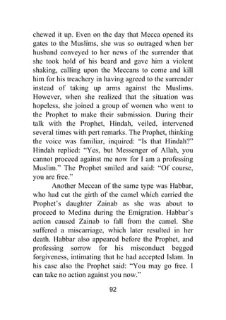 92
chewed it up. Even on the day that Mecca opened its
gates to the Muslims, she was so outraged when her
husband conveyed to her news of the surrender that
she took hold of his beard and gave him a violent
shaking, calling upon the Meccans to come and kill
him for his treachery in having agreed to the surrender
instead of taking up arms against the Muslims.
However, when she realized that the situation was
hopeless, she joined a group of women who went to
the Prophet to make their submission. During their
talk with the Prophet, Hindah, veiled, intervened
several times with pert remarks. The Prophet, thinking
the voice was familiar, inquired: “Is that Hindah?”
Hindah replied: “Yes, but Messenger of Allah, you
cannot proceed against me now for I am a professing
Muslim.” The Prophet smiled and said: “Of course,
you are free.”
Another Meccan of the same type was Habbar,
who had cut the girth of the camel which carried the
Prophet’s daughter Zainab as she was about to
proceed to Medina during the Emigration. Habbar’s
action caused Zainab to fall from the camel. She
suffered a miscarriage, which later resulted in her
death. Habbar also appeared before the Prophet, and
professing sorrow for his misconduct begged
forgiveness, intimating that he had accepted Islam. In
his case also the Prophet said: “You may go free. I
can take no action against you now.”
 