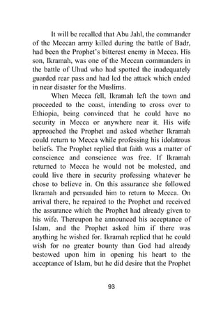 93
It will be recalled that Abu Jahl, the commander
of the Meccan army killed during the battle of Badr,
had been the Prophet’s bitterest enemy in Mecca. His
son, Ikramah, was one of the Meccan commanders in
the battle of Uhud who had spotted the inadequately
guarded rear pass and had led the attack which ended
in near disaster for the Muslims.
When Mecca fell, Ikramah left the town and
proceeded to the coast, intending to cross over to
Ethiopia, being convinced that he could have no
security in Mecca or anywhere near it. His wife
approached the Prophet and asked whether Ikramah
could return to Mecca while professing his idolatrous
beliefs. The Prophet replied that faith was a matter of
conscience and conscience was free. If Ikramah
returned to Mecca he would not be molested, and
could live there in security professing whatever he
chose to believe in. On this assurance she followed
Ikramah and persuaded him to return to Mecca. On
arrival there, he repaired to the Prophet and received
the assurance which the Prophet had already given to
his wife. Thereupon he announced his acceptance of
Islam, and the Prophet asked him if there was
anything he wished for. Ikramah replied that he could
wish for no greater bounty than God had already
bestowed upon him in opening his heart to the
acceptance of Islam, but he did desire that the Prophet
 