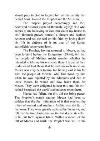 94
should pray to God to forgive him all the enmity that
he had borne toward the Prophet and the Muslims.
The Prophet prayed accordingly and then
bestowed his own cloak on Ikramah, saying: “He who
comes to me believing in God can claim my house as
his.” Ikramah proved himself a sincere and zealous
believer and set the seal on his faith by laying down
his life in defence of it on one of the Syrian
battlefields some years later.
The Prophet, having returned to Mecca, as had
been foretold before the Emigration (28:86), felt that
the people of Medina might wonder whether he
intended to take up his residence there. He called their
leaders and told them that he had no such intention.
Mecca was very dear to him, but having cast in his lot
with the people of Medina, who had stood by him
when he was rejected by the Meccans and had to
leave Mecca, he would not now leave them for
Mecca. They were delighted to hear this and felt as if
he had bestowed the world’s abundance upon them.
Mecca had fallen, but this did not bring peace.
The Prophet’s march against Mecca had been so
sudden that the first intimation of it that reached the
tribes of central and southern Arabia was the fall of
the town. They were greatly agitated by the news, and
felt that the time had come for the last desperate effort
to be put forth against Islam. Within a month of the
fall of Mecca and while the Prophet was still in the
 