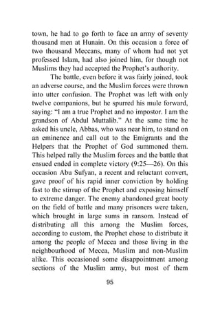 95
town, he had to go forth to face an army of seventy
thousand men at Hunain. On this occasion a force of
two thousand Meccans, many of whom had not yet
professed Islam, had also joined him, for though not
Muslims they had accepted the Prophet’s authority.
The battle, even before it was fairly joined, took
an adverse course, and the Muslim forces were thrown
into utter confusion. The Prophet was left with only
twelve companions, but he spurred his mule forward,
saying: “I am a true Prophet and no impostor. I am the
grandson of Abdul Muttalib.” At the same time he
asked his uncle, Abbas, who was near him, to stand on
an eminence and call out to the Emigrants and the
Helpers that the Prophet of God summoned them.
This helped rally the Muslim forces and the battle that
ensued ended in complete victory (9:25⎯26). On this
occasion Abu Sufyan, a recent and reluctant convert,
gave proof of his rapid inner conviction by holding
fast to the stirrup of the Prophet and exposing himself
to extreme danger. The enemy abandoned great booty
on the field of battle and many prisoners were taken,
which brought in large sums in ransom. Instead of
distributing all this among the Muslim forces,
according to custom, the Prophet chose to distribute it
among the people of Mecca and those living in the
neighbourhood of Mecca, Muslim and non-Muslim
alike. This occasioned some disappointment among
sections of the Muslim army, but most of them
 