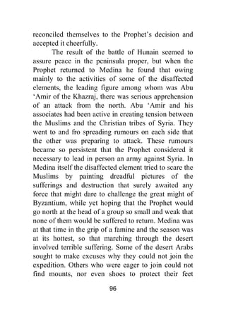96
reconciled themselves to the Prophet’s decision and
accepted it cheerfully.
The result of the battle of Hunain seemed to
assure peace in the peninsula proper, but when the
Prophet returned to Medina he found that owing
mainly to the activities of some of the disaffected
elements, the leading figure among whom was Abu
‘Amir of the Khazraj, there was serious apprehension
of an attack from the north. Abu ‘Amir and his
associates had been active in creating tension between
the Muslims and the Christian tribes of Syria. They
went to and fro spreading rumours on each side that
the other was preparing to attack. These rumours
became so persistent that the Prophet considered it
necessary to lead in person an army against Syria. In
Medina itself the disaffected element tried to scare the
Muslims by painting dreadful pictures of the
sufferings and destruction that surely awaited any
force that might dare to challenge the great might of
Byzantium, while yet hoping that the Prophet would
go north at the head of a group so small and weak that
none of them would be suffered to return. Medina was
at that time in the grip of a famine and the season was
at its hottest, so that marching through the desert
involved terrible suffering. Some of the desert Arabs
sought to make excuses why they could not join the
expedition. Others who were eager to join could not
find mounts, nor even shoes to protect their feet
 
