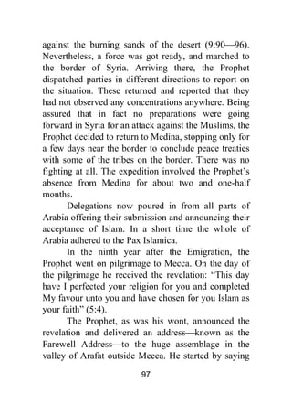 97
against the burning sands of the desert (9:90⎯96).
Nevertheless, a force was got ready, and marched to
the border of Syria. Arriving there, the Prophet
dispatched parties in different directions to report on
the situation. These returned and reported that they
had not observed any concentrations anywhere. Being
assured that in fact no preparations were going
forward in Syria for an attack against the Muslims, the
Prophet decided to return to Medina, stopping only for
a few days near the border to conclude peace treaties
with some of the tribes on the border. There was no
fighting at all. The expedition involved the Prophet’s
absence from Medina for about two and one-half
months.
Delegations now poured in from all parts of
Arabia offering their submission and announcing their
acceptance of Islam. In a short time the whole of
Arabia adhered to the Pax Islamica.
In the ninth year after the Emigration, the
Prophet went on pilgrimage to Mecca. On the day of
the pilgrimage he received the revelation: “This day
have I perfected your religion for you and completed
My favour unto you and have chosen for you Islam as
your faith” (5:4).
The Prophet, as was his wont, announced the
revelation and delivered an address⎯known as the
Farewell Address⎯to the huge assemblage in the
valley of Arafat outside Mecca. He started by saying
 