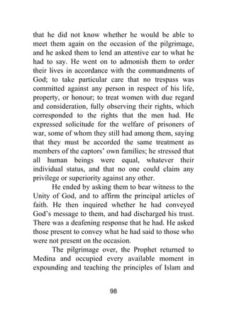 98
that he did not know whether he would be able to
meet them again on the occasion of the pilgrimage,
and he asked them to lend an attentive ear to what he
had to say. He went on to admonish them to order
their lives in accordance with the commandments of
God; to take particular care that no trespass was
committed against any person in respect of his life,
property, or honour; to treat women with due regard
and consideration, fully observing their rights, which
corresponded to the rights that the men had. He
expressed solicitude for the welfare of prisoners of
war, some of whom they still had among them, saying
that they must be accorded the same treatment as
members of the captors’ own families; he stressed that
all human beings were equal, whatever their
individual status, and that no one could claim any
privilege or superiority against any other.
He ended by asking them to bear witness to the
Unity of God, and to affirm the principal articles of
faith. He then inquired whether he had conveyed
God’s message to them, and had discharged his trust.
There was a deafening response that he had. He asked
those present to convey what he had said to those who
were not present on the occasion.
The pilgrimage over, the Prophet returned to
Medina and occupied every available moment in
expounding and teaching the principles of Islam and
 