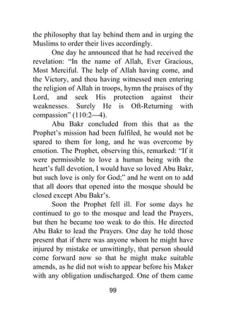 99
the philosophy that lay behind them and in urging the
Muslims to order their lives accordingly.
One day he announced that he had received the
revelation: “In the name of Allah, Ever Gracious,
Most Merciful. The help of Allah having come, and
the Victory, and thou having witnessed men entering
the religion of Allah in troops, hymn the praises of thy
Lord, and seek His protection against their
weaknesses. Surely He is Oft-Returning with
compassion” (110:2⎯4).
Abu Bakr concluded from this that as the
Prophet’s mission had been fulfiled, he would not be
spared to them for long, and he was overcome by
emotion. The Prophet, observing this, remarked: “If it
were permissible to love a human being with the
heart’s full devotion, I would have so loved Abu Bakr,
but such love is only for God;” and he went on to add
that all doors that opened into the mosque should be
closed except Abu Bakr’s.
Soon the Prophet fell ill. For some days he
continued to go to the mosque and lead the Prayers,
but then he became too weak to do this. He directed
Abu Bakr to lead the Prayers. One day he told those
present that if there was anyone whom he might have
injured by mistake or unwittingly, that person should
come forward now so that he might make suitable
amends, as he did not wish to appear before his Maker
with any obligation undischarged. One of them came
 