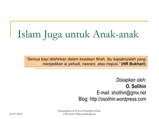 22/07/2023
Disampaikan di Festival Peradaban Islam,
UIN Syarif Hidayatullah Jakarta
Islam Juga untuk Anak-anak
Disiapkan oleh:
O. Solihin
E-mail: sholihin@gmx.net
Blog: http://osolihin.wordpress.com
“Semua bayi dilahirkan dalam keadaan fitrah, ibu bapaknyalah yang
menjadikan ia yahudi, nasrani, atau majusi.” (HR Bukhari)
 