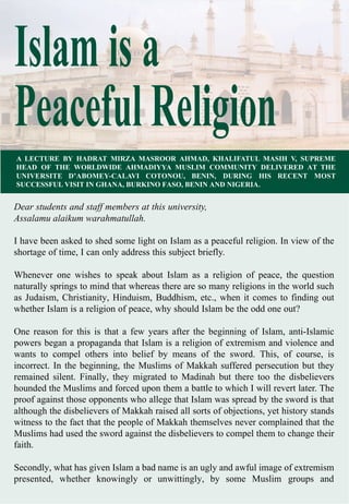 Islam is a
PeacefulReligion
A LECTURE BY HADRAT MIRZA MASROOR AHMAD, KHALIFATUL MASIH V, SUPREME
HEAD OF THE WORLDWIDE AHMADIYYA MUSLIM COMMUNITY DELIVERED AT THE
UNIVERSITE D’ABOMEY-CALAVI COTONOU, BENIN, DURING HIS RECENT MOST
SUCCESSFUL VISIT IN GHANA, BURKINO FASO, BENIN AND NIGERIA.
Dear students and staff members at this university,
Assalamu alaikum warahmatullah.
I have been asked to shed some light on Islam as a peaceful religion. In view of the
shortage of time, I can only address this subject briefly.
Whenever one wishes to speak about Islam as a religion of peace, the question
naturally springs to mind that whereas there are so many religions in the world such
as Judaism, Christianity, Hinduism, Buddhism, etc., when it comes to finding out
whether Islam is a religion of peace, why should Islam be the odd one out?
One reason for this is that a few years after the beginning of Islam, anti-Islamic
powers began a propaganda that Islam is a religion of extremism and violence and
wants to compel others into belief by means of the sword. This, of course, is
incorrect. In the beginning, the Muslims of Makkah suffered persecution but they
remained silent. Finally, they migrated to Madinah but there too the disbelievers
hounded the Muslims and forced upon them a battle to which I will revert later. The
proof against those opponents who allege that Islam was spread by the sword is that
although the disbelievers of Makkah raised all sorts of objections, yet history stands
witness to the fact that the people of Makkah themselves never complained that the
Muslims had used the sword against the disbelievers to compel them to change their
faith.
Secondly, what has given Islam a bad name is an ugly and awful image of extremism
presented, whether knowingly or unwittingly, by some Muslim groups and
 