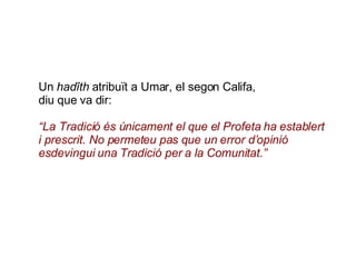 Un  hadîth  atribuït a Umar, el segon Califa, diu que va dir: “ La Tradició és únicament el que el Profeta ha establert i prescrit. No permeteu pas que un error d’opinió esdevingui una Tradició per a la Comunitat.” 