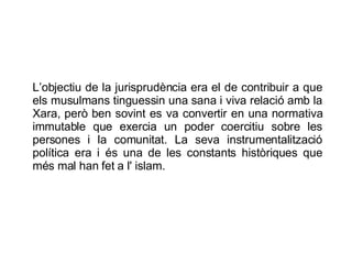 L’objectiu de la jurisprudència era el de contribuir a que els musulmans tinguessin una sana i viva relació amb la Xara, però ben sovint es va convertir en una normativa immutable que exercia un poder coercitiu sobre les persones i la comunitat. La seva instrumentalització política era i és una de les constants històriques que més mal han fet a l' islam.  