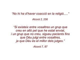 “ No hi ha d’haver coacció en la religió.....” Alcorà 2, 256  “ Si existeix entre vosaltres un grup que creu en allò pel que he estat enviat, i un grup que no creu, sigueu pacients fins que Déu jutgi entre vosaltres, ja que Déu és el millor dels jutges.” Alcorà 7, 87 