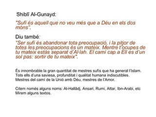   Shiblî Al-Gunayd: "Sufí és aquell que no veu més que a Déu en els dos móns”. Diu també : “ Ser sufí és abandonar tota preocupació, i la pitjor de totes les preocupacions és un mateix. Mentre t’ocupes de tu mateix estàs separat d’Al·lah. El camí cap a Ell es d’un sol pas: sortir de tu mateix" .  És innombrable la gran quantitat de mestres sufís que ha general l’Islam.  Tots ells d’una saviesa, profunditat i qualitat humana indiscutibles. Mestres del camí de la Unió amb Déu, mestres de l’Amor. Citem només alguns noms: Al-Hallâdj, Ansari, Rumi, Attar, Ibn-Arabi, etc Mirem alguns textos. 