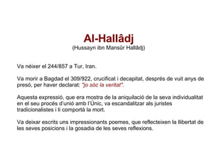 Al-Hallâdj   (Hussayn ibn Mansûr Hallâdj) Va néixer el 244/857 a Tur, Iran. Va morir a Bagdad el 309/922, crucificat i decapitat, després de vuit anys de presó, per haver declarat:  "jo sóc la veritat". Aquesta expressió, que era mostra de la aniquilació de la seva individualitat en el seu procés d’unió amb l’Únic, va escandalitzar als juristes tradicionalistes i li comportà la mort. Va deixar escrits uns impressionants poemes, que reflecteixen la llibertat de les seves posicions i la gosadia de les seves reflexions.  