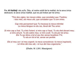 Per  Al Hallâdj  i els sufís, Déu, el rostre subtil de la realitat, és la seva única dedicació, la seva única realitat, que es pot trobar per tot arreu: "Tinc dos vigies, les meves oïdes, que constaten que T'estimo, i dos més, els meus ulls, que constaten que Tu em mires. Cap més pensament que Tu travessa la meva intimitat. La meva llengua no diu res, llevat del Teu amor. Si miro cap a l'est, Tu n'ets l'orient; si miro cap a l'oest, Tu ets dret davant meu; si miro amunt, Tu ets sobre meu; si miro avall, Tu ets per tot arreu. Ets Tu qui dóna a tot el seu lloc sense localitzar-T’hi, Tu ets en tot el tot, sense ser perible. Ets el meu cor i el meu esperit, la meva consciència i la meva inspiració, i el ritme del meu alè, i el nus del meu organisme.“ (Dîwân, M.   LXIV, Massignon)   