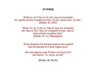 Al Hallâdj “ Entre tu i jo hi ha un “jo sóc” que em turmenta; oh, aparta d’entre nosaltres el meu “jo sóc” amb el teu “Jo sóc.” (Dîwân, M.   LXIV) "Entre Tu i jo, hi ha un "sóc jo" que em turmenta. Ah! Que el Teu "Sóc Jo" s'emporti el meu "sóc jo" lluny d'entre nosaltres dos!" (Dîwân, M. LV, Massignon) "El teu Esperit s'ha barrejat amb el meu esperit com es barreja el vi amb l'aigua pura. Així que alguna cosa Et toca, em toca a mi! Així doncs, Tu, ets jo, en tot!“ (Dîwân, M. XLVII) 