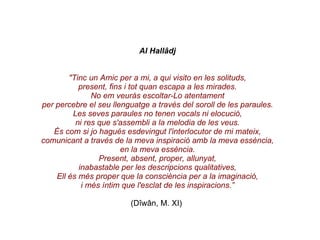 Al Hallâdj "Tinc un Amic per a mi, a qui visito en les solituds, present, fins i tot quan escapa a les mirades. No em veuràs escoltar-Lo atentament per percebre el seu llenguatge a través del soroll de les paraules. Les seves paraules no tenen vocals ni elocució, ni res que s'assembli a la melodia de les veus. És com si jo hagués esdevingut l'interlocutor de mi mateix, comunicant a través de la meva inspiració amb la meva essència, en la meva essència. Present, absent, proper, allunyat, inabastable per les descripcions qualitatives, Ell és més proper que la consciència per a la imaginació, i més íntim que l'esclat de les inspiracions.” (Dîwân, M. XI)   
