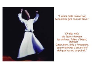 “ L’Amat brilla com el sol, l’enamorat gira com un àtom.” “ Oh dia, neix,  els àtoms dansen, les ànimes, folles d’èxtasi, dansen. Cada àtom, feliç o miserable, està enamorat d’aquest sol del qual res no es pot dir.” 