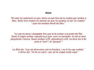 Rûmî "El camí és solament un pas: dóna un pas fora de tu mateix per arribar a Déu. Sortir d'un mateix és adonar-se que no existeix un tal "un mateix“ i que res existeix llevat de Déu." "La raó és bona i desitjable fins que et fa arribar a la porta del Rei. Quan hi hagis arribat, repudia-la ja que, com un bandoler, la raó et serà perjudicial i nociva. Quan arribes a Ell, abandona't a Ell, no tens res a fer amb el "com" i el "perquè".“ La Raó diu: “Les sis direccions són la frontera, i no hi ha cap sortida.” L’Amor diu: “Hi ha un camí, i per ell he viatjat molts cops.” 