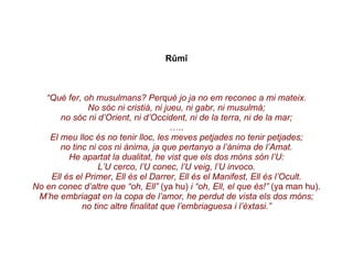 Rûmî “ Què fer, oh musulmans? Perquè jo ja no em reconec a mi mateix. No sóc ni cristià, ni jueu, ni gabr, ni musulmà; no sóc ni d’Orient, ni d’Occident, ni de la terra, ni de la mar; … .. El meu lloc és no tenir lloc, les meves petjades no tenir petjades; no tinc ni cos ni ànima, ja que pertanyo a l’ànima de l’Amat. He apartat la dualitat, he vist que els dos móns són l’U: L’U cerco, l’U conec, l’U veig, l’U invoco. Ell és el Primer, Ell és el Darrer, Ell és el Manifest, Ell és l’Ocult. No en conec d’altre que “oh, Ell”  (ya hu)  i “oh, Ell, el que és!”  (ya man hu). M’he embriagat en la copa de l’amor, he perdut de vista els dos móns; no tinc altre finalitat que l’embriaguesa i l’èxtasi.” 
