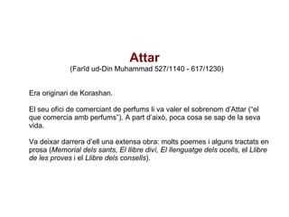   Attar   (Farîd ud-Din Muhammad 527/1140 - 617/1230) Era originari de Korashan. El seu ofici de comerciant de perfums li va valer el sobrenom d’Attar (“el que comercia amb perfums”). A part d’això, poca cosa se sap de la seva vida. Va deixar darrera d’ell una extensa obra: molts poemes i alguns tractats en prosa ( Memorial dels sants, El llibre diví, El llenguatge dels ocells,  el  Llibre de les proves  i el  Llibre dels consells ). 