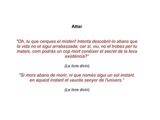 Attar "Oh, tu que cerques el misteri! Intenta descobrir-lo abans que la vida no et sigui arrabassada; car si, viu, no el trobes per tu mateix, com podràs un cop mort conèixer el secret de la teva existència?“ (Le livre divin ) "Si mors abans de morir, ni que només sigui un sol instant, en aquest instant et veuràs senyor de l'univers.“ (Le livre divin ) 
