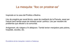 La mesquita: “lloc on prostrar-se” Inspirada en la casa del Profeta a Medina.  Lloc de pregària per excel·lència, espai de meditació de la Paraula, espai per l’estudi però també espai de trobada social i política. Lloc per resoldre els problemes que afecten a la comunitat. Antigament, els viatgers s’hi allotjaven. També tenien menjadors pels pobres, hospitals, escoles, etc. El problema de les mesquites i oratoris a Catalunya . 