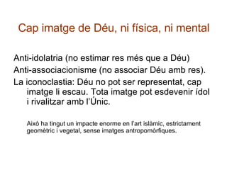 Cap imatge de Déu, ni física, ni mental Anti-idolatria (no estimar res més que a Déu) Anti-associacionisme (no associar Déu amb res). La iconoclastia: Déu no pot ser representat, cap imatge li escau. Tota imatge pot esdevenir ídol i rivalitzar amb l’Únic. Això ha tingut un impacte enorme en l’art islàmic, estrictament geomètric i vegetal, sense imatges antropomòrfiques. 