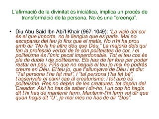 L’afirmació de la divinitat és iniciàtica, implica un procés de transformació de la persona. No és una “creença”. Diu Abu Said Ibn Abi’l-Khair (967-1049):  “ La visió del cor és el que importa, no la llengua que es parla. Mai no escaparàs del teu jo fins que el matis. No n’hi ha prou amb dir “No hi ha altre déu que Déu.” La majoria dels qui fan la professió verbal de fe són politeistes de cor, i el politeisme és l’únic pecat imperdonable. Tot el teu cos és ple de dubte i de politeisme. Els has de fer fora per poder restar en pau. Fins que no neguis el teu jo mai no podràs creure en Déu. El teu jo, que t’allunyava de Déu i et diu: “Tal persona t’ha fet mal”, i “tal persona t’ha fet bé”, t’assenyala el camí cap al creaturisme; i tot això és politeisme. Res no depèn de les creatures, tot depèn del Creador. Així ho has de saber i dir-ho, i un cop ho hagis dit t’hi has de mantenir ferm. Mantenir-t’hi ferm vol dir que quan hagis dit “U”, ja mai més no has de dir “Dos”. 