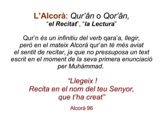 L’Alcorà :   Qur’ân  o  Qor’ân, “ el Recitat ”, “ la Lectura ”   Qur’n  és un infinitiu del verb  qara’a , llegir, però en el mateix Alcorà  qur’an  té més aviat el sentit de recitar, ja que no pressuposa un text escrit en el moment de la seva primera enunciació per Muhàmmad .      “Llegeix ! Recita en el nom del teu Senyor, que t’ha creat” Alcorà 96 