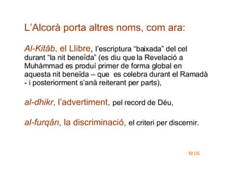L’Alcorà porta altres noms, com ara: Al-Kitâb , el Llibre ,  l’escriptura “baixada” del cel durant “la nit beneïda” (es diu que la Revelació a Muhàmmad es produí primer de forma global en aquesta nit beneïda – que  es celebra durant el Ramadà - i posteriorment s’anà reiterant per parts),  al-dhikr , l’advertiment,  pel record de Déu, al-furqân , la discriminació,   el criteri per discernir. M 05 