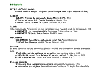 Bibliografia FET RELIGIÓS-RELIGIONS Ribera, Raimon.  Religió i Religions.  (descatalogat, però es pot adquirir al CeTR) ALCORÀ CLEARY, Thomas.  La esencia del Corán .   Madrid: EDAF, 1994 El Corán . Versió de Julio Cortés. Barcelona:  Herder, 1992 . L’Alcorà.  Versió de Mikel de  Epalza .  Barcelona Proa, 2001 .  HADÎTH Hi ha molts reculls. Per exemple els que va realitzar Imam Nawâwî, erudit de Damasc del s XIII. AN-NAWÂWÎ.  Los cuarenta hadiths .  Barcelona: Edicomunicación, 1986. AN-NAWÂWÎ-  El Jardin de los Justos .  Tikal Ediciones MUHÀMMAD DELCAMBRE, Anne-Marie.  Mahoma, la voz de Alá.  Aguilar.Relgiones ANDRAE, Tor.  Mahoma .  Madrid: Alianza Editorial, 1966 SUFISME És millor començar per una introducció general i després anar directament a obres de mestres sufis. CRAGG Kenneth.  La sabiduría de los sufíes.  Buenos Aires: Lidium, 1985 NURBAKHSH, Javad.  En la Taberna. El paraíso del Sufí.  Ed. Nur, Madrid 2001 RUMI :  El cant del sol .  Olañeta. Els petits llibres de la saviesa n.26 Obres de consulta: Diccionario de la civilización musulmana . Larousse-Humanidades, 1995 Vocabulari de les religions . Centre Unesco de Catalunya. Ed. Angle. Barcelona 2004  