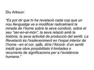 Diu Arkoun:   “Es pot dir que hi ha revelació cada cop que un nou llenguatge ve a modificar radicalment la mirada de l’home sobre la seva condició, sobre el seu “ser-en-el-món”, la seva relació amb la història, la seva activitat de producció del sentit. La Revelació és l’esdeveniment en l’espai interior de l’home –en el cor,  qalb , diria l’Alcorà- d’un sentit inèdit que obre possibilitats il·limitades o recurrents de significacions per a l’existència humana.”   