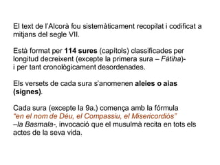 El text de l’Alcorà fou sistemàticament recopilat i codificat a mitjans del segle VII. Està format per  114 sures  (capítols) classificades per longitud decreixent (excepte la primera sura –  Fàtiha )- i per tant cronològicament desordenades. Els versets de cada sura s’anomenen  aleies o aias (signes) .  Cada sura (excepte la 9a.) comença amb la fórmula “en el nom de Déu, el Compassiu, el Misericordiós” –la Basmala- , invocació que el musulmà recita en tots els actes de la seva vida. 